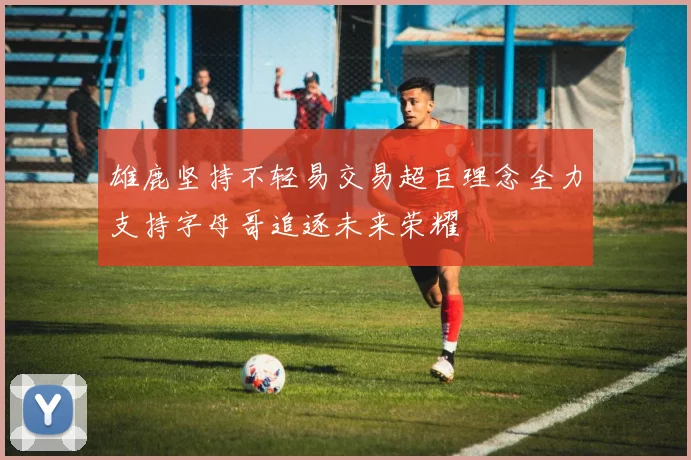 雄鹿坚持不轻易交易超巨理念全力支持字母哥追逐未来荣耀