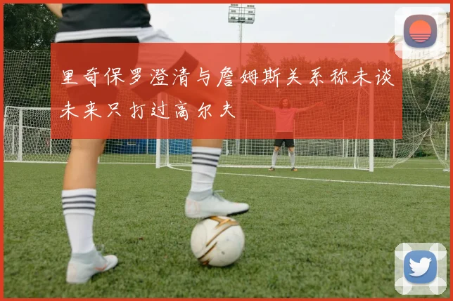 里奇保罗澄清与詹姆斯关系称未谈未来只打过高尔夫