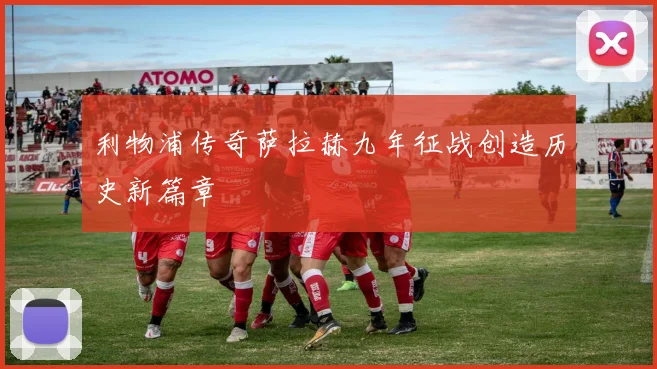 利物浦传奇萨拉赫九年征战创造历史新篇章