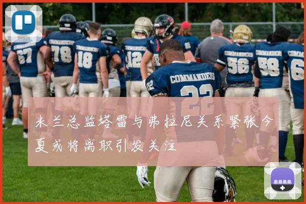 米兰总监塔雷与弗拉尼关系紧张今夏或将离职引发关注