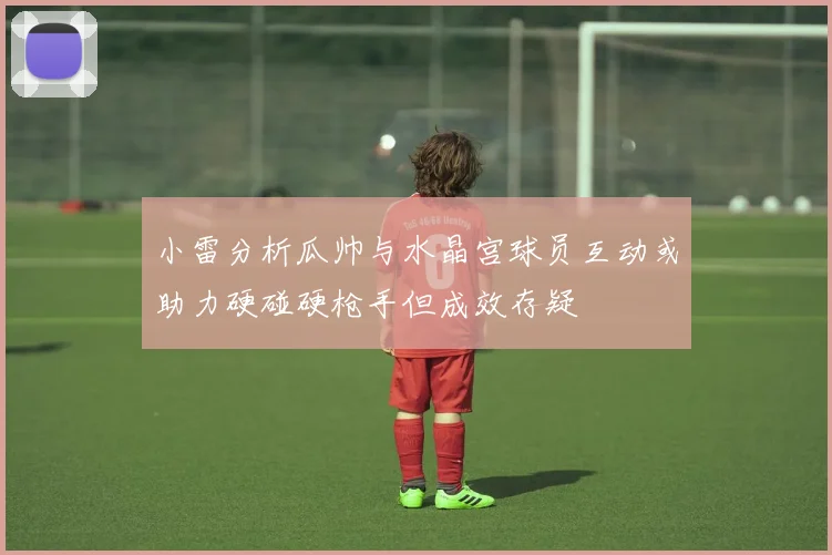 小雷分析瓜帅与水晶宫球员互动或助力硬碰硬枪手但成效存疑