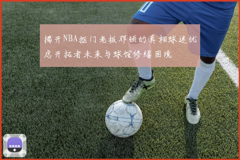 揭开NBA抠门老板邓顿的真相球迷忧虑开拓者未来与球馆修缮困境