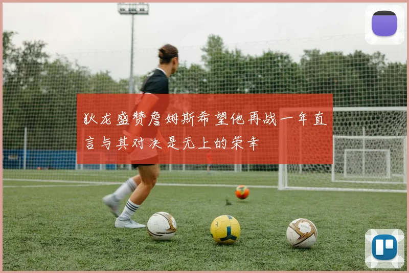 狄龙盛赞詹姆斯希望他再战一年直言与其对决是无上的荣幸